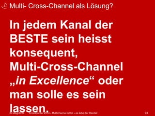 Multi- Cross-Channel als Lösung? 
In jedem Kanal der 
BESTE sein heisst 
konsequent, 
Multi-Cross-Channel 
„in Excellence“ oder 
man solle es sein 
lassen. 27-Aug-2014 Crossborder 2014 - Multichannel ist tot - es lebe der Handel 24 
 