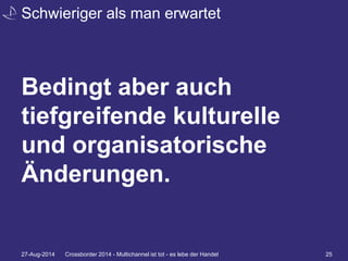 Schwieriger als man erwartet 
Bedingt aber auch 
tiefgreifende kulturelle 
und organisatorische 
Änderungen. 
27-Aug-2014 Crossborder 2014 - Multichannel ist tot - es lebe der Handel 25 
 