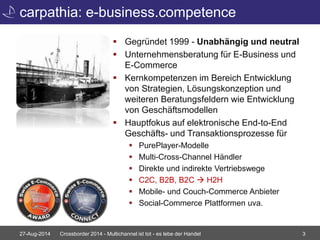 carpathia: e-business.competence 
 Gegründet 1999 - Unabhängig und neutral 
 Unternehmensberatung für E-Business und 
E-Commerce 
 Kernkompetenzen im Bereich Entwicklung 
von Strategien, Lösungskonzeption und 
weiteren Beratungsfeldern wie Entwicklung 
von Geschäftsmodellen 
 Hauptfokus auf elektronische End-to-End 
Geschäfts- und Transaktionsprozesse für 
 PurePlayer-Modelle 
 Multi-Cross-Channel Händler 
 Direkte und indirekte Vertriebswege 
 C2C, B2B, B2C  H2H 
 Mobile- und Couch-Commerce Anbieter 
 Social-Commerce Plattformen uva. 
27-Aug-2014 Crossborder 2014 - Multichannel ist tot - es lebe der Handel 3 
 