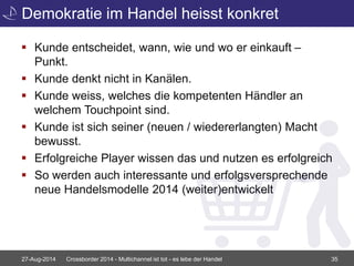 Demokratie im Handel heisst konkret 
 Kunde entscheidet, wann, wie und wo er einkauft – 
Punkt. 
 Kunde denkt nicht in Kanälen. 
 Kunde weiss, welches die kompetenten Händler an 
welchem Touchpoint sind. 
 Kunde ist sich seiner (neuen / wiedererlangten) Macht 
bewusst. 
 Erfolgreiche Player wissen das und nutzen es erfolgreich 
 So werden auch interessante und erfolgsversprechende 
neue Handelsmodelle 2014 (weiter)entwickelt 
27-Aug-2014 Crossborder 2014 - Multichannel ist tot - es lebe der Handel 35 
 