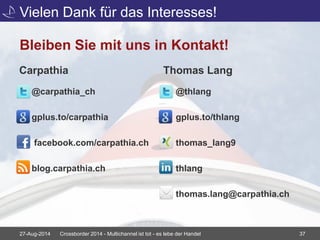 Vielen Dank für das Interesses! 
Bleiben Sie mit uns in Kontakt! 
Carpathia 
@carpathia_ch 
gplus.to/carpathia 
facebook.com/carpathia.ch 
blog.carpathia.ch 
Thomas Lang 
@thlang 
gplus.to/thlang 
thomas_lang9 
thlang 
thomas.lang@carpathia.ch 
27-Aug-2014 Crossborder 2014 - Multichannel ist tot - es lebe der Handel 37 
