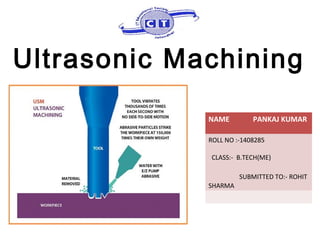 Ultrasonic Machining
NAME PANKAJ KUMAR
ROLL NO :-1408285
CLASS:- B.TECH(ME)
SUBMITTED TO:- ROHIT
SHARMA
 