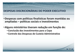 DESPESAS DISCRICIONÁRIAS DO PODER EXECUTIVO 
•Despesas com políticas finalísticas foram mantidas ou 
ampliadas – políticas sociais e investimentos 
••Alguns ministérios tiveram redução em função de: 
• Conclusão dos investimentos para a Copa 
• Controle das Despesas de Custeio Administrativo 
23 
 