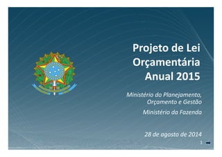 Projeto de Lei 
Orçamentária 
Anual 2015 
Ministério do Planejamento, 
Orçamento e Gestão 
Ministério da Fazenda 
28 d de agosto d 
de 2014 
1 
 