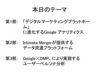 本日のテーマ 
第1部： 「デジタルマーケティングプラットホー 
ム」 
に進化するGoogle アナリティクス 
第2部： Intimate Mergerが提供する 
データ流通プラットフォーム 
第3部： Google☓DMP、により実現する 
ユーザーペルソナ分析 
 