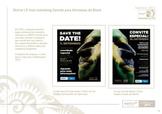 16 
......................................................................................................................................................................................................................................................... 
Online | E-mail marketing Convite para Amistosos do Brasil Setembro 2012 
Em 2012, a seleção brasileira 
jogou amistosos em território 
nacional e a MATCH Connections 
convidou clientes e prospects 
para assistirem nos camaro-tes, 
experimentando os serviços 
exclusivos e diferenciados das 
categorias hospitality. 
O objetivo foi preparar o clima 
para a Copa das Confederações 
2013. 
E-mail Save the Date Brasil x África do Sul 
Estádio do Morumbi em São Paulo 
E-mail Convite Brasil x China 
Estádio Arruda em Recife 
................................................................................................................................................................................................................................................................................................. 
 