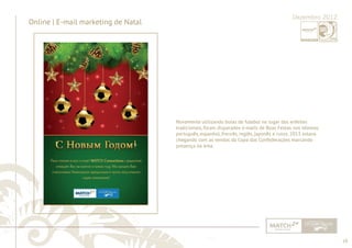 18 
......................................................................................................................................................................................................................................................... 
Online | E-mail marketing de Natal Dezembro 2012 
Novamente utilizando bolas de futebol no lugar dos enfeites 
tradicionais, foram disparados e-mails de Boas Festas nos idiomas 
português, espanhol, francês, inglês, japonês e russo. 2013 estava 
chegando com as vendas da Copa das Confederações marcando 
presença na área. 
................................................................................................................................................................................................................................................................................................. 
 