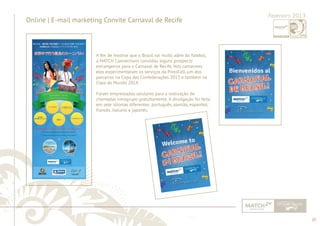 20 
......................................................................................................................................................................................................................................................... 
Online | E-mail marketing Convite Carnaval de Recife Fevereiro 2013 
A fi m de mostrar que o Brasil vai muito além do futebol, 
a MATCH Connections convidou alguns prospects 
estrangeiros para o Carnaval de Recife. Nos camarotes 
eles experimentaram os serviços da PressCell, um dos 
parceiros na Copa das Confederações 2013 e também na 
Copa do Mundo 2014. 
Foram emprestados celulares para a realização de 
chamadas intragrupo gratuitamente. A divulgação foi feita 
em sete idiomas diferentes: português, alemão, espanhol, 
francês, italiano e japonês. 
................................................................................................................................................................................................................................................................................................. 
 