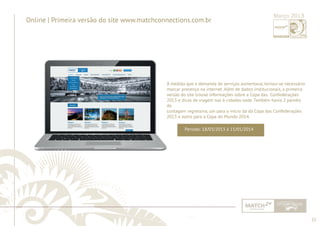 21 
......................................................................................................................................................................................................................................................... 
Online | Primeira versão do site www.matchconnections.com.br 
Março 2013 
À medida que a demanda de serviços aumentava, tornou-se necessário 
marcar presença na internet. Além de dados institucionais, a primeira 
versão do site trouxe informações sobre a Copa das Confederações 
2013 e dicas de viagem nas 6 cidades-sede. Também havia 2 painéis 
de 
contagem regressiva, um para o início da da Copa das Confederações 
2013 e outro para a Copa do Mundo 2014. 
Período: 18/03/2013 à 15/01/2014 
................................................................................................................................................................................................................................................................................................. 
 