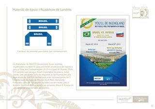 23 
......................................................................................................................................................................................................................................................... 
Material de Apoio | Roadshow de Londres Março 2013 
2014 
BRASIL 
BRASIL 
BRASIL 
Cachecol de presente para todos que compareceram 
Os Rodshows da MATCH Connections foram eventos 
organizados no exterior para promover os serviços de logística 
para a Copa das Confederações 2013 e a Copa do Mundo 2014. 
Em Londres tais serviços foram mostrados na prática come-çando 
com um jantar e no dia seguinte as apresentações dos 
executivos da MATCH Connections e de representantes de 3 
cidades-sede da Copa do Mundo 2014, Belo Horizonte, 
Fortaleza e Recife. Na sequência todos saíram direto para o 
estádio Stamford Bridge assistir ao amistoso Brasil X Rússia em 
um camarote com serviços exclusivos. 
................................................................................................................................................................................................................................................................................................. 
 
