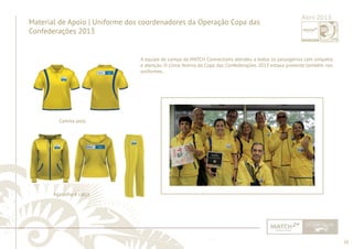 26 
......................................................................................................................................................................................................................................................... 
Material de Apoio | Uniforme dos coordenadores da Operação Copa das 
Confederações 2013 
Abril 2013 
A equipe de campo da MATCH Connections atendeu a todos os passageiros com simpatia 
e atenção. O clima festivo da Copa das Confederações 2013 estava presente também nos 
uniformes. 
Camisa polo 
Agasalho e calça 
................................................................................................................................................................................................................................................................................................. 
 