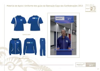 27 
......................................................................................................................................................................................................................................................... 
Material de Apoio | Uniforme dos guias da Operação Copa das Confederações 2013 Abril 2013 
Camisa polo 
Agasalho e calça 
................................................................................................................................................................................................................................................................................................. 
 