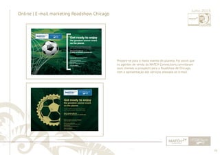 33 
......................................................................................................................................................................................................................................................... 
Online | E-mail marketing Roadshow Chicago Julho 2013 
Prepare-se para o maior evento do planeta. Foi assim que 
os agentes de venda da MATCH Connections convidaram 
seus clientes e prospects para o Roadshow de Chicago, 
com a apresentação dos serviços anexada ao e-mail. 
................................................................................................................................................................................................................................................................................................. 
 