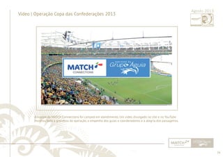 34 
......................................................................................................................................................................................................................................................... 
Vídeo | Operação Copa das Confederações 2013 Agosto 2013 
A equipe da MATCH Connections foi campeã em atendimento. Um vídeo divulgado no site e no YouTube 
mostrou toda a grandeza da operação, o empenho dos guias e coordenadores e a alegria dos passageiros. 
................................................................................................................................................................................................................................................................................................. 
 