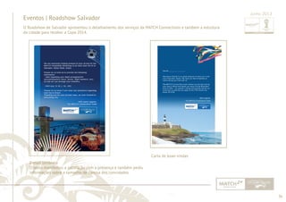 36 
......................................................................................................................................................................................................................................................... 
Eventos | Roadshow Salvador 
O Roadshow de Salvador apresentou o detalhamento dos serviços da MATCH Connections e também a estrutura 
da cidade para receber a Copa 2014. 
E-mail lembrete 
O texto manifestou a satisfação com a presença e também pediu 
informações sobre o tamanho de camisa dos convidados. 
Junho 2013 
Dear Mr. ___________________ 
Wecome to Brazil! It is a great pleasure to have you in the 
city of Salvador, Bahia. We hope you feel completely at 
home during your time with us. 
The MATCH Connections team wishes you the best during 
your stay in Brazil and hopes you enjoy all that Brazilians 
have to offer – our passion, energy and warmth and all our 
know-how to welcome you again at the FIFA World Cup 
Brazil 2014TM. 
Best regards, 
The MATCH Connections Team 
Carta de boas-vindas 
................................................................................................................................................................................................................................................................................................. 
 