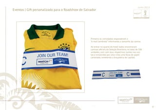 37 
......................................................................................................................................................................................................................................................... 
Eventos | Gift personalizado para o Roadshow de Salvador 
Junho 2013 
Primeiro os convidados responderam o 
“e-mail Lembrete” informando o tamanho da camisa. 
Ao entrar no quarto do hotel todos encontraram 
camisas ofi ciais da Seleção Brasileira, no total de 100 
unidades, com com seus respectivos nomes nas cos-tas 
e envolvidas por uma cinta, uma faixa de papel 
cartonado, remetendo a braçadeira de capitão. 
................................................................................................................................................................................................................................................................................................. 
 