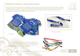 38 
......................................................................................................................................................................................................................................................... 
Roadshow de Salvador | Gift para participante 
Pouco antes do início das palestras os convidados receberam um pen drive contendo o portfólio de serviços e também 
um pequeno folder no formato de uma camisa, remetendo à camisa deixada nos quartos. O texto valorizou o Brasil e o 
time da MATCH Connections, campeão em atendimento. Junto ao mini folder estavam fi tas do Senhor do Bonfi m, 
mundialmente reconhecidas como elementos de boa sorte. 
Junho 2013 
Mini folder 
Pen drive portfólio 
Foram produzidas 200 unidades do pen drive e 200 unida-des 
do Mini folder, que foi entregue junto com fi tas do Nosso 
Senhor do Bonfi m. Uma maneira simpática de mostrar aos 
estrangeiros um pouco da cultura brasileira. 
................................................................................................................................................................................................................................................................................................. 
 
