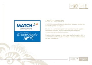4 
......................................................................................................................................................................................................................................................... 
A MATCH Connections 
A MATCH Connections foi a empresa do Grupo Águia que atendeu aos 
clientes hospitality estrangeiros. 
Seu foco era a comercialização e realização de serviços de logística 
abrangendo transporte terrestre, transporte aéreo doméstico, 
restaurantes, eventos, tours e excursões. 
Criada em 2011, ela atuou em toda a Copa das Confederações 2013 e, 
durante a Copa do Mundo 2014 sua marca e serviços foram incorpora-dos 
pela Planeta Brasil. 
................................................................................................................................................................................................................................................................................................. 
 
