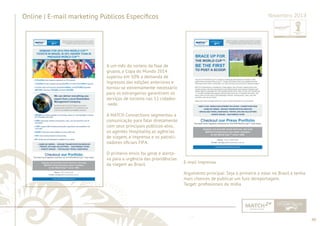 40 
......................................................................................................................................................................................................................................................... 
Online | E-mail marketing Públicos Específi cos Novembro 2013 
A um mês do sorteio da fase de 
grupos, a Copa do Mundo 2014 
superou em 50% a demanda de 
ingressos das edições anteriores e 
tornou-se extremamente necessário 
para os estrangeiros garantirem os 
serviços de turismo nas 12 cidades- 
-sede. 
A MATCH Connections segmentou a 
comunicação para falar diretamente 
com seus principais públicos-alvo, 
os agentes Hospitality, as agências 
de viagem, a imprensa e os patroci-nadores 
ofi ciais FIFA. 
O primeiro envio foi geral e alerta-va 
para a urgência das providências 
da viagem ao Brasil. E-mail Imprensa 
Argumento principal: Seja o primeiro a estar no Brasil e tenha 
mais chances de publicar um furo dereportagem. 
Target: profi ssionais da mídia 
................................................................................................................................................................................................................................................................................................. 
 