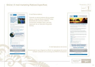 41 
......................................................................................................................................................................................................................................................... 
Online | E-mail marketing Públicos Específi cos Novembro 2013 
E-mail Patrocinadores 
Somente os patrocinadores ofi ciais podem 
utilizar a Copa do Mundo da FIFA™ como 
ferramenta de incentivo. A MATCH 
Connections entregou tudo o que eles 
esperavam de um operador de grandes 
eventos. 
E-mail Operadoras de turismo 
Os estrangeiros que chegaram ao Brasil via operadoras de turismo 
também contaram com os serviços da MATCH Connections. 
................................................................................................................................................................................................................................................................................................. 
 