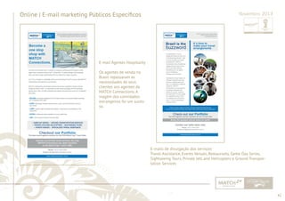 42 
......................................................................................................................................................................................................................................................... 
Online | E-mail marketing Públicos Específi cos Novembro 2013 
E-mail Agentes Hospitality 
Os agentes de venda no 
Brasil repassaram as 
necessidades de seus 
clientes aos agentes da 
MATCH Connections. A 
viagem dos convidados 
estrangeiros foi um suces-so. 
E-mails de divulgação dos serviços: 
Travel Assistance, Events Venues, Restaurants, Game Day Series, 
Sightseeing Tours, Private Jets and Helicopters e Ground Transpor-tation 
Services 
................................................................................................................................................................................................................................................................................................. 
 