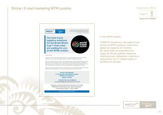 43 
......................................................................................................................................................................................................................................................... 
Online | E-mail marketing WTM Londres Novembro 2013 
E-mail WTM Londres 
A MATCH Connections não poderia fi car 
de fora da WTM Londres, a maior feira 
global de negócios em Turismo. 
No stand, além da experiência em 
Copas do Mundo, grandes empresas 
multinacionais conheceram a estrutura 
operacional nas 12 cidades-sede e o 
portfólio de serviços. 
................................................................................................................................................................................................................................................................................................. 
 