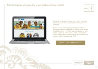 45 
......................................................................................................................................................................................................................................................... 
Online | Segunda versão do site www.matchconnections.com.br 
Dezembro 2013 
A segunda versão do site trouxe uma estética moderna e 
design clean com maior usabilidade e distinção clara do 
conteúdo. 
Abaixo do menu de navegação, um banner randômico 
com fotos atraentes convida para a navegação nas seções 
Grupo Águia, News e Portfólio. Logo abaixo estão os links 
para as páginas de cada serviço e, desde o lançamento 
do site, entre o banner e o carrossel de serviços, havia um 
contador regressivo para a Copa 2014. 
Período: 10/01/2014 à 31/08/2014 
................................................................................................................................................................................................................................................................................................. 
 