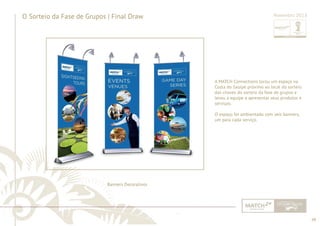 48 
......................................................................................................................................................................................................................................................... 
O Sorteio da Fase de Grupos | Final Draw Novembro 2013 
Banners Decorativos 
A MATCH Connections locou um espaço na 
Costa do Sauípe próximo ao local do sorteio 
das chaves do sorteio da fase de grupos e 
levou a equipe a apresentar seus produtos e 
serviços. 
O espaço foi ambientado com seis banners, 
um para cada serviço. 
................................................................................................................................................................................................................................................................................................. 
 