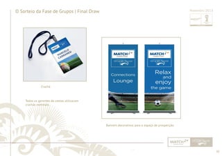 50 
......................................................................................................................................................................................................................................................... 
O Sorteio da Fase de Grupos | Final Draw Novembro 2013 
Banners decorativos para o espaço de prospecção. 
Crachá 
Todos os gerentes de contas utilizaram 
crachás nominais. 
................................................................................................................................................................................................................................................................................................. 
 