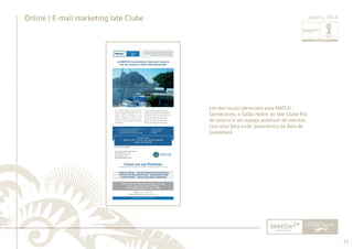 53 
......................................................................................................................................................................................................................................................... 
Online | E-mail marketing Iate Clube 
Um dos locais oferecidos pela MATCH 
Connections, o Salão Nobre do Iate Clube Rio 
de Janeiro é um espaço premium de eventos 
com uma bela visão panorâmica da Baía de 
Guanabara. 
Janeiro 2014 
................................................................................................................................................................................................................................................................................................. 
 