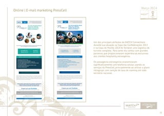 55 
......................................................................................................................................................................................................................................................... 
Online | E-mail marketing PressCell Março 2014 
Um dos principais atributos da MATCH Connections 
durante sua atuação na Copa das Confederações 2013 
e na Copa do Mundo 2014 foi fornecer uma logística de 
turismo completa. Para tanto ela contou com grandes 
parceiros, que proporcionaram experiências exclusivas 
aos clientes hospitality estrangeiros. 
Os passageiros estrangeiros economizaram 
signifi cativamente com telefonia celular usando os 
serviços da PressCell, principalmente ao utilizar o plano 
intragrupo com isenção de taxa de roaming em todo 
território nacional. 
................................................................................................................................................................................................................................................................................................. 
 