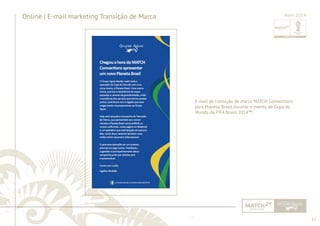 57 
......................................................................................................................................................................................................................................................... 
Online | E-mail marketing Transição de Marca 
Abril 2014 
E-mail de transição de marca MATCH Connections 
para Planeta Brasil durante o evento de Copa do 
Mundo da FIFA Brasil 2014™. 
................................................................................................................................................................................................................................................................................................. 
 