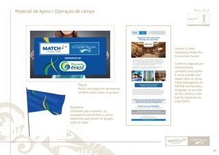 60 
......................................................................................................................................................................................................................................................... 
Material de Apoio | Operação de campo 
Placas 
Muito utilizadas em aeroportos 
também para reunir os grupos 
Maio 2014 
Bandeiras 
Utilizadas para conduzir os 
passageiros aos ônibus e, princi-palmente, 
para reunir os grupos 
após os jogos 
................................................................................................................................................................................................................................................................................................. 
Online | E-mail 
marketing Midas Rio 
Convention Suites 
Conforto, segurança e 
infraestrutura 
completa para todos. 
E outra grande van-tagem 
para os jorna-listas 
passageiros da 
MATCH Connections: 
hospedar-se ao lado 
do Rio Centro, a cen-tral 
de imprensa da 
Copa 2014. 
 