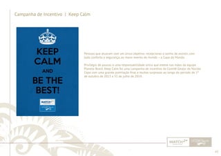63 
......................................................................................................................................................................................................................................................... 
Campanha de Incentivo | Keep Calm 
Pessoas que atuaram com um único objetivo: recepcionar o sonho de assistir, com 
todo conforto e segurança, ao maior evento do mundo – a Copa do Mundo. 
Privilégio de poucos e uma responsabilidade única que esteve nas mãos da equipe 
Planeta Brasil. Keep Calm foi uma campanha de incentivo do Comitê Gestor do Núcleo 
Copa com uma grande premiação fi nal e muitas surpresas ao longo do período de 1º 
de outubro de 2013 a 31 de julho de 2014. 
................................................................................................................................................................................................................................................................................................. 
 