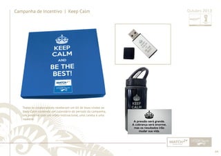 64 
......................................................................................................................................................................................................................................................... 
Campanha de Incentivo | Keep Calm Outubro 2013 
Todos os colaboradores receberam um kit de boas-vindas ao 
Keep Calm contendo um calendário do período da campanha, 
um pendrive com um vídeo motivacional, uma caneta e uma 
squeeze. 
................................................................................................................................................................................................................................................................................................. 
 