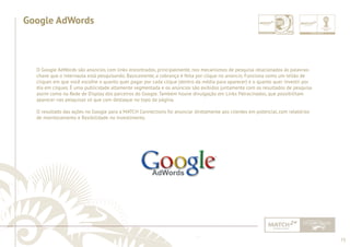 75 
......................................................................................................................................................................................................................................................... 
Google AdWords 
O Google AdWords são anúncios com links encontrados, principalmente, nos mecanismos de pesquisa relacionados às palavras-chave 
que o internauta está pesquisando. Basicamente, a cobrança é feita por clique no anúncio. Funciona como um leilão de 
cliques em que você escolhe o quanto quer pagar por cada clique (dentro da média para aparecer) e o quanto quer investir por 
dia em cliques. É uma publicidade altamente segmentada e os anúncios são exibidos juntamente com os resultados de pesquisa 
assim como na Rede de Display dos parceiros do Google. Também houve divulgação em Links Patrocinados, que possibilitam 
aparecer nas pesquisas só que com destaque no topo da página. 
O resultado das ações no Google para a MATCH Connections foi anunciar diretamente aos clientes em potencial, com relatórios 
de monitoramento e fl exibilidade no investimento. 
................................................................................................................................................................................................................................................................................................. 
 