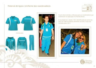 19 
......................................................................................................................................................................................................................................................... 
Material de Apoio | Uniforme dos coordenadores 
Foram desenvolvidos uniformes para os coordenadores que 
trabalharam na Operação FCC Planeta Brasil. 
O resultado foi a rápida e fácil identifi cação por parte dos 
mais de 5.000 torcedores atendidos durante a Copa das 
Confederações 2013. 
................................................................................................................................................................................................................................................................................................. 
Abril 2013 
Camisa polo 
Agasalho e calça 
 