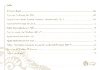 ......................................................................................................................................................................................................................................................... 
Índice 
A Planeta Brasil ......................................................................................................................06 
Copa das Confederações 2013............................................................................................... 07 
Fotos | Planeta Brasil durante a Copa das Confederações 2013.............................................. . 08 
Ações desenvolvidas em 2012............................................................................................... 13 
Ações desenvolvidas em 2013................................................................................................ 17 
Copa do Mundo da FIFA Brasil 2014™.................................................................................... 31 
Ações desenvolvidas em 2013................................................................................................ 32 
Ações desenvolvidas em 2014................................................................................................. 37 
Fotos | Planeta Brasil durante a Copa do Mundo da FIFA Brasil 2014™................................... 63 
Incentivo às Vendas e Motivação ............................................................................................ 68 
Figures and Facts.................................................................................................................. 77 
................................................................................................................................................................................................................................................................................................. 
 
