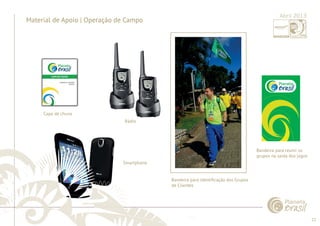 22 
......................................................................................................................................................................................................................................................... 
Material de Apoio | Operação de Campo 
Capa de chuva 
Rádio 
Smartphone 
Bandeira para identifi cação dos Grupos 
de Clientes 
................................................................................................................................................................................................................................................................................................. 
Abril 2013 
Bandeira para reunir os 
grupos na saída dos jogos 
 