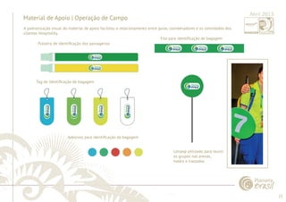 23 
......................................................................................................................................................................................................................................................... 
Material de Apoio | Operação de Campo 
Pulseira de Identifi cação dos passageiros 
Tag de identifi cação de bagagem 
Adesivos para identifi cação da bagagem 
Fita para identifi cação de bagagem 
Lolipop utilizado para reunir 
os grupos nas arenas, 
hotéis e traslados 
................................................................................................................................................................................................................................................................................................. 
Abril 2013 
A padronização visual do material de apoio facilitou o relacionamento entre guias, coordenadores e os convidados dos 
clientes Hospitality. 
 