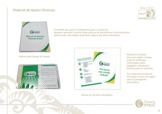 30 
......................................................................................................................................................................................................................................................... 
Material de Apoio | Diversos 
Manual para Equipe de Campo 
O trabalho dos guias é fundamental para o sucesso de 
qualquer operação turística. Boas práticas de atendimento e procedimentos 
operacionais nas cidades-sede foram alguns dos temas abordados. 
Manual do Torcedor 
Uma boa viagem começa 
antes do embarque. 
Informações sobre 
bagagem e aeroportos 
fi zeram parte do conteúdo. 
Foi criada uma versão em 
Português e outra em Inglês 
para os passageiros 
estrangeiros. 
Manual do Torcedor estrangeiro 
................................................................................................................................................................................................................................................................................................. 
Maio 2013 
 