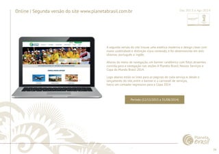 34 
......................................................................................................................................................................................................................................................... 
Online | Segunda versão do site www.planetabrasil.com.br 
A segunda versão do site trouxe uma estética moderna e design clean com 
mmaaiioorr maior uussaabbiilliiddaaddee usabilidade e ee ddiissttiinnççããoo distinção ccllaarraa clara ccoonntteeúúddoo,, conteúdo, e ee ffooii foi desenvolvida ddeesseennvvoollvviiddaa em eemm ddooiiss 
dois 
idiomas: português e inglês. 
Abaixo do menu de navegação, um banner randômico com fotos atraentes 
convida para a navegação nas seções A Planeta Brasil, Nossos Serviços e 
Copa do Mundo Brasil 2014. 
Logo abaixo estão os links para as páginas de cada serviço e, desde o 
lançamento do site, entre o banner e o carrossel de serviços, 
havia um contador regressivo para a Copa 2014. 
................................................................................................................................................................................................................................................................................................. 
Dez 2013 a Ago 2014 
Período (12/12/2013 a 31/08/2014) 
 
