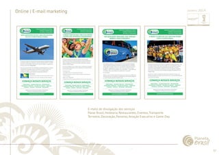 37 
......................................................................................................................................................................................................................................................... 
Online | E-mail marketing 
E-mails de divulgação dos serviços 
Passe Brasil, Hotelaria, Restaurantes, Eventos, Transporte 
Terrestre, Decoração, Passeios, Aviação Executiva e Game Day. 
................................................................................................................................................................................................................................................................................................. 
Janeiro 2014 
 