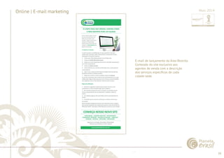 39 
......................................................................................................................................................................................................................................................... 
Online | E-mail marketing 
E-mail de lançamento da Área Restrita 
Conteúdo do site exclusivo aos 
agentes de venda com a descrição 
dos serviços específi cos de cada 
cidade-sede. 
................................................................................................................................................................................................................................................................................................. 
Maio 2014 
 