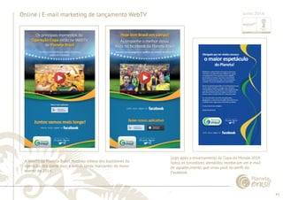 43 
......................................................................................................................................................................................................................................................... 
Online | E-mail marketing de lançamento WebTV 
A WebTV da Planeta Brasil mostrou vídeos dos bastidores da 
operação, dos game days e outras cenas marcantes do maior 
evento de 2014. 
................................................................................................................................................................................................................................................................................................. 
Junho 2014 
Logo após o encerramento da Copa do Mundo 2014 
todos os torcedores atendidos receberam um e-mail 
de agradecimento que virou post no perfi l do 
Facebook. 
 