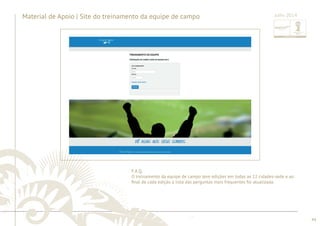 44 
Material de Apoio | Site do treinamento da equipe de campo 
Julho 2014 
......................................................................................................................................................................................................................................................... ................................................................................................................................................................................................................................................................................................. 
F.A.Q. 
O treinamento da equipe de campo teve edições em todas as 12 cidades-sede e ao 
fi nal de cada edição a lista das perguntas mais frequentes foi atualizada. 
 