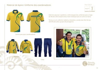 50 
......................................................................................................................................................................................................................................................... 
Material de Apoio | Uniforme dos coordenadores 
Além de valorizar o grafi smo, a reformulação dos uniformes para a Copa 
do Mundo 2014 proporcionou maior destaque para as cores da marca. 
Tornou-se um uniforme moderno, chamativo e ainda mais fácil de ser 
identifi cado pelos grupos de passageiros. 
Camisa polo para coordenadores 
Calça 
Agasalho 
................................................................................................................................................................................................................................................................................................. 
Abril 2014 
 