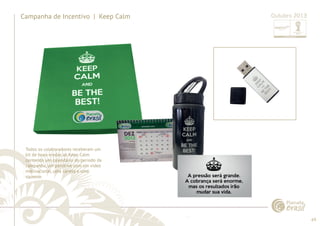 69 
......................................................................................................................................................................................................................................................... 
Campanha de Incentivo | Keep Calm 
Todos os colaboradores receberam um 
kit de boas-vindas ao Keep Calm 
contendo um calendário do período da 
campanha, um pendrive com um vídeo 
motivacional, uma caneta e uma 
squeeze. 
................................................................................................................................................................................................................................................................................................. 
Outubro 2013 
 