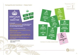 71 
......................................................................................................................................................................................................................................................... 
Campanha de Incentivo | Keep Calm 
Dezembro 2013 
Todos os craques da Seleção da Planeta Brasil tiveram 
acesso a uma ferramenta para criar e compartilhar 
cartões virtuais. 
Exemplos de cartões compartilhados 
................................................................................................................................................................................................................................................................................................. 
 