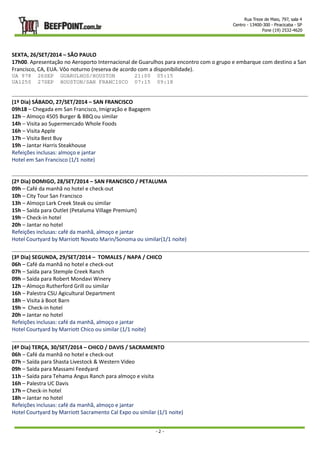 Rua Treze de Maio, 797, sala 4 
Centro - 13400-300 - Piracicaba - SP 
Fone (19) 2532-4620 
SEXTA, 26/SET/2014 – SÃO PAULO 
17h00. Apresentação no Aeroporto Internacional de Guarulhos para encontro com o grupo e embarque com destino a San 
Francisco, CA, EUA. Vôo noturno (reserva de acordo com a disponibilidade). 
UA 978 26SEP GUARULHOS/HOUSTON 21:00 05:15 
UA1250 27SEP HOUSTON/SAN FRANCISCO 07:15 09:18 
- 2 - 
(1º Dia) SÁBADO, 27/SET/2014 – SAN FRANCISCO 
09h18 – Chegada em San Francisco, Imigração e Bagagem 
12h – Almoço 4505 Burger & BBQ ou similar 
14h – Visita ao Supermercado Whole Foods 
16h – Visita Apple 
17h – Visita Best Buy 
19h – Jantar Harris Steakhouse 
Refeições inclusas: almoço e jantar 
Hotel em San Francisco (1/1 noite) 
(2º Dia) DOMIGO, 28/SET/2014 – SAN FRANCISCO / PETALUMA 
09h – Café da manhã no hotel e check-out 
10h – City Tour San Francisco 
13h – Almoço Lark Creek Steak ou similar 
15h – Saída para Outlet (Petaluma Village Premium) 
19h – Check-in hotel 
20h – Jantar no hotel 
Refeições inclusas: café da manhã, almoço e jantar 
Hotel Courtyard by Marriott Novato Marin/Sonoma ou similar(1/1 noite) 
(3º Dia) SEGUNDA, 29/SET/2014 – TOMALES / NAPA / CHICO 
06h – Café da manhã no hotel e check-out 
07h – Saída para Stemple Creek Ranch 
09h – Saída para Robert Mondavi Winery 
12h – Almoço Rutherford Grill ou similar 
16h – Palestra CSU Agicultural Department 
18h – Visita à Boot Barn 
19h – Check-in hotel 
20h – Jantar no hotel 
Refeições inclusas: café da manhã, almoço e jantar 
Hotel Courtyard by Marriott Chico ou similar (1/1 noite) 
(4º Dia) TERÇA, 30/SET/2014 – CHICO / DAVIS / SACRAMENTO 
06h – Café da manhã no hotel e check-out 
07h – Saída para Shasta Livestock & Western Video 
09h – Saída para Massami Feedyard 
11h – Saída para Tehama Angus Ranch para almoço e visita 
16h – Palestra UC Davis 
17h – Check-in hotel 
18h – Jantar no hotel 
Refeições inclusas: café da manhã, almoço e jantar 
Hotel Courtyard by Marriott Sacramento Cal Expo ou similar (1/1 noite) 
 